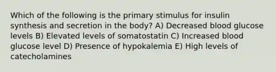 Which of the following is the primary stimulus for insulin synthesis and secretion in the body? A) Decreased blood glucose levels B) Elevated levels of somatostatin C) Increased blood glucose level D) Presence of hypokalemia E) High levels of catecholamines