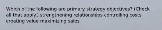 Which of the following are primary strategy objectives? (Check all that apply.) strengthening relationships controlling costs creating value maximizing sales