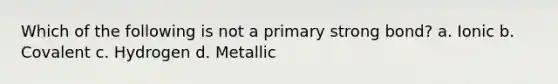 Which of the following is not a primary strong bond? a. Ionic b. Covalent c. Hydrogen d. Metallic