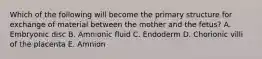 Which of the following will become the primary structure for exchange of material between the mother and the fetus? A. Embryonic disc B. Amnionic fluid C. Endoderm D. Chorionic villi of the placenta E. Amnion