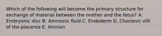 Which of the following will become the primary structure for exchange of material between the mother and the fetus? A. Embryonic disc B. Amnionic fluid C. Endoderm D. Chorionic villi of the placenta E. Amnion