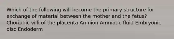 Which of the following will become the primary structure for exchange of material between the mother and the fetus? Chorionic villi of the placenta Amnion Amniotic fluid Embryonic disc Endoderm