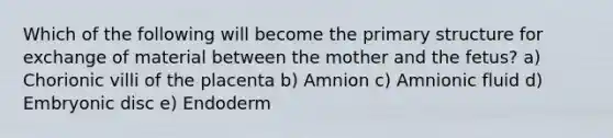 Which of the following will become the primary structure for exchange of material between the mother and the fetus? a) Chorionic villi of the placenta b) Amnion c) Amnionic fluid d) Embryonic disc e) Endoderm