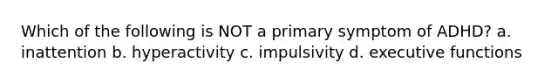 Which of the following is NOT a primary symptom of ADHD? a. inattention b. hyperactivity c. impulsivity d. executive functions