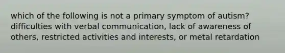 which of the following is not a primary symptom of autism? difficulties with verbal communication, lack of awareness of others, restricted activities and interests, or metal retardation