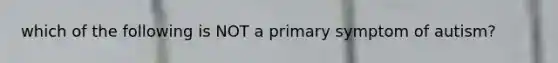 which of the following is NOT a primary symptom of autism?