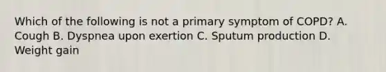 Which of the following is not a primary symptom of COPD? A. Cough B. Dyspnea upon exertion C. Sputum production D. Weight gain