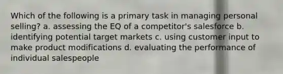 Which of the following is a primary task in managing personal selling? a. assessing the EQ of a competitor's salesforce b. identifying potential target markets c. using customer input to make product modifications d. evaluating the performance of individual salespeople