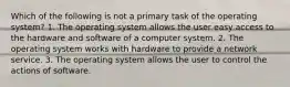 Which of the following is not a primary task of the operating system? 1. The operating system allows the user easy access to the hardware and software of a computer system. 2. The operating system works with hardware to provide a network service. 3. The operating system allows the user to control the actions of software.