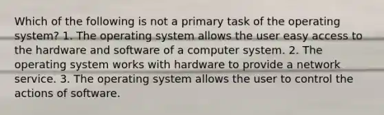 Which of the following is not a primary task of the operating system? 1. The operating system allows the user easy access to the hardware and software of a computer system. 2. The operating system works with hardware to provide a network service. 3. The operating system allows the user to control the actions of software.