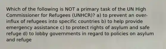 Which of the following is NOT a primary task of the UN High Commissioner for Refugees (UNHCR)? a) to prevent an over-influx of refugees into specific countries b) to help provide emergency assistance c) to protect rights of asylum and safe refuge d) to lobby governments in regard to policies on asylum and refuge