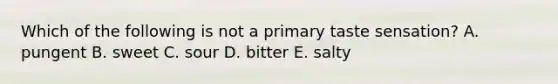 Which of the following is not a primary taste sensation? A. pungent B. sweet C. sour D. bitter E. salty