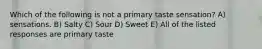 Which of the following is not a primary taste sensation? A) sensations. B) Salty C) Sour D) Sweet E) All of the listed responses are primary taste