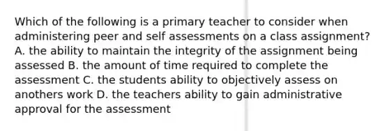 Which of the following is a primary teacher to consider when administering peer and self assessments on a class assignment? A. the ability to maintain the integrity of the assignment being assessed B. the amount of time required to complete the assessment C. the students ability to objectively assess on anothers work D. the teachers ability to gain administrative approval for the assessment