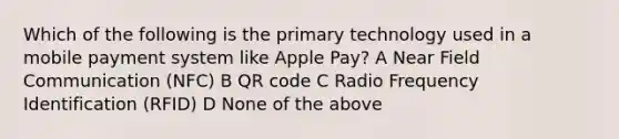 Which of the following is the primary technology used in a mobile payment system like Apple Pay? A Near Field Communication (NFC) B QR code C Radio Frequency Identification (RFID) D None of the above