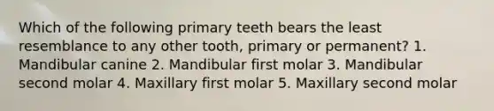 Which of the following primary teeth bears the least resemblance to any other tooth, primary or permanent? 1. Mandibular canine 2. Mandibular first molar 3. Mandibular second molar 4. Maxillary first molar 5. Maxillary second molar