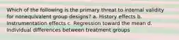 Which of the following is the primary threat to internal validity for nonequivalent group designs? a. History effects b. Instrumentation effects c. Regression toward the mean d. Individual differences between treatment groups