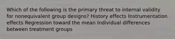 Which of the following is the primary threat to internal validity for nonequivalent group designs? History effects Instrumentation effects Regression toward the mean <a href='https://www.questionai.com/knowledge/krJcQIXySR-individual-differences' class='anchor-knowledge'>individual differences</a> between treatment groups