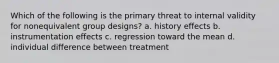 Which of the following is the primary threat to internal validity for nonequivalent group designs? a. history effects b. instrumentation effects c. regression toward the mean d. individual difference between treatment