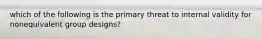 which of the following is the primary threat to internal validity for nonequivalent group designs?