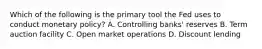 Which of the following is the primary tool the Fed uses to conduct monetary policy? A. Controlling banks' reserves B. Term auction facility C. Open market operations D. Discount lending