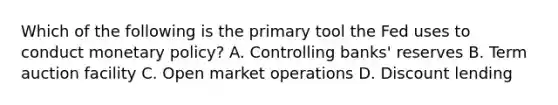 Which of the following is the primary tool the Fed uses to conduct <a href='https://www.questionai.com/knowledge/kEE0G7Llsx-monetary-policy' class='anchor-knowledge'>monetary policy</a>? A. Controlling banks' reserves B. Term auction facility C. Open market operations D. Discount lending