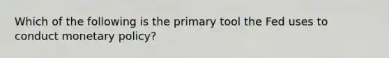 Which of the following is the primary tool the Fed uses to conduct monetary policy?