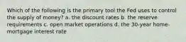 Which of the following is the primary tool the Fed uses to control the supply of money? a. the discount rates b. the reserve requirements c. open market operations d. the 30-year home-mortgage interest rate