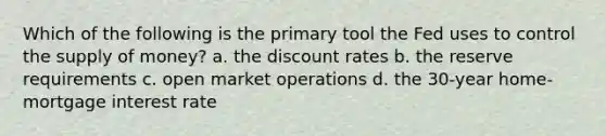 Which of the following is the primary tool the Fed uses to control the supply of money? a. the discount rates b. the reserve requirements c. open market operations d. the 30-year home-mortgage interest rate