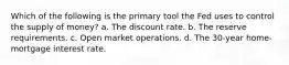 Which of the following is the primary tool the Fed uses to control the supply of money? a. The discount rate. b. The reserve requirements. c. Open market operations. d. The 30-year home-mortgage interest rate.