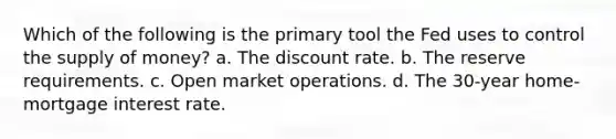 Which of the following is the primary tool the Fed uses to control the supply of money? a. The discount rate. b. The reserve requirements. c. Open market operations. d. The 30-year home-mortgage interest rate.