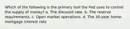 Which of the following is the primary tool the Fed uses to control the supply of money? a. The discount rate. b. The reserve requirements. c. Open market operations. d. The 30-year home-mortgage interest rate