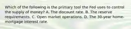 Which of the following is the primary tool the Fed uses to control the supply of money? A. The discount rate. B. The reserve requirements. C. Open market operations. D. The 30-year home-mortgage interest rate.