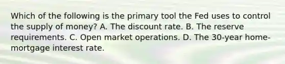 Which of the following is the primary tool the Fed uses to control the supply of money? A. The discount rate. B. The reserve requirements. C. Open market operations. D. The 30-year home-mortgage interest rate.