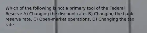 Which of the following is not a primary tool of the Federal Reserve A) Changing the discount rate. B) Changing the bank reserve rate. C) Open-market operations. D) Changing the tax rate