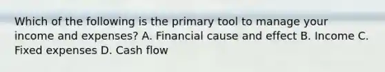 Which of the following is the primary tool to manage your income and expenses? A. Financial cause and effect B. Income C. Fixed expenses D. Cash flow