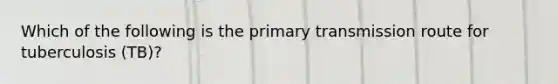 Which of the following is the primary transmission route for tuberculosis (TB)?