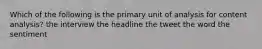 Which of the following is the primary unit of analysis for content analysis? the interview the headline the tweet the word the sentiment