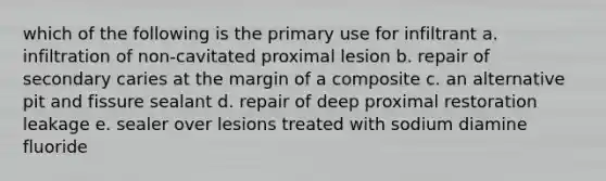 which of the following is the primary use for infiltrant a. infiltration of non-cavitated proximal lesion b. repair of secondary caries at the margin of a composite c. an alternative pit and fissure sealant d. repair of deep proximal restoration leakage e. sealer over lesions treated with sodium diamine fluoride