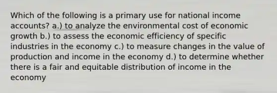 Which of the following is a primary use for national income accounts? a.) to analyze the environmental cost of economic growth b.) to assess the economic efficiency of specific industries in the economy c.) to measure changes in the value of production and income in the economy d.) to determine whether there is a fair and equitable distribution of income in the economy