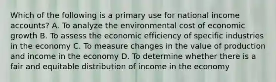 Which of the following is a primary use for national income accounts? A. To analyze the environmental cost of economic growth B. To assess the economic efficiency of specific industries in the economy C. To measure changes in the value of production and income in the economy D. To determine whether there is a fair and equitable distribution of income in the economy