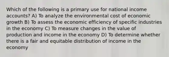 Which of the following is a primary use for national income accounts? A) To analyze the environmental cost of economic growth B) To assess the economic efficiency of specific industries in the economy C) To measure changes in the value of production and income in the economy D) To determine whether there is a fair and equitable distribution of income in the economy