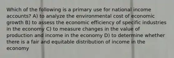 Which of the following is a primary use for national income accounts? A) to analyze the environmental cost of economic growth B) to assess the economic efficiency of specific industries in the economy C) to measure changes in the value of production and income in the economy D) to determine whether there is a fair and equitable distribution of income in the economy