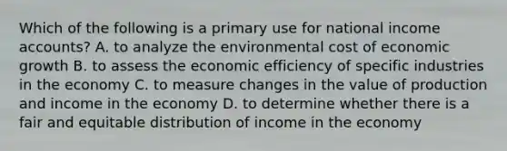 Which of the following is a primary use for national income accounts? A. to analyze the environmental cost of economic growth B. to assess the economic efficiency of specific industries in the economy C. to measure changes in the value of production and income in the economy D. to determine whether there is a fair and equitable distribution of income in the economy