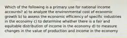 Which of the following is a primary use for national income accounts? a) to analyze the environmental cost of economic growth b) to assess the economic efficiency of specific industries in the economy c) to determine whether there is a fair and equitable distribution of income in the economy d) to measure changes in the value of production and income in the economy