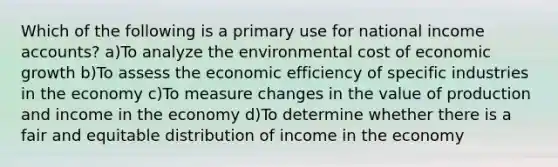 Which of the following is a primary use for national income accounts? a)To analyze the environmental cost of economic growth b)To assess the economic efficiency of specific industries in the economy c)To measure changes in the value of production and income in the economy d)To determine whether there is a fair and equitable distribution of income in the economy