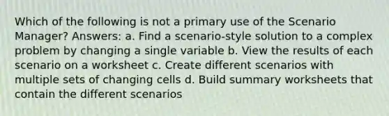 Which of the following is not a primary use of the Scenario Manager? Answers: a. Find a scenario-style solution to a complex problem by changing a single variable b. View the results of each scenario on a worksheet c. Create different scenarios with multiple sets of changing cells d. Build summary worksheets that contain the different scenarios