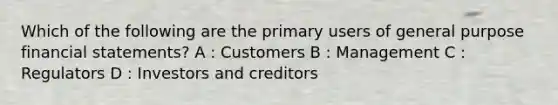 Which of the following are the primary users of general purpose financial statements? A : Customers B : Management C : Regulators D : Investors and creditors