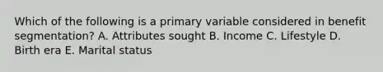 Which of the following is a primary variable considered in benefit segmentation? A. Attributes sought B. Income C. Lifestyle D. Birth era E. Marital status