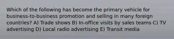 Which of the following has become the primary vehicle for business-to-business promotion and selling in many foreign countries? A) Trade shows B) In-office visits by sales teams C) TV advertising D) Local radio advertising E) Transit media